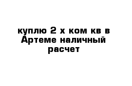 куплю 2-х ком кв в Артеме наличный расчет